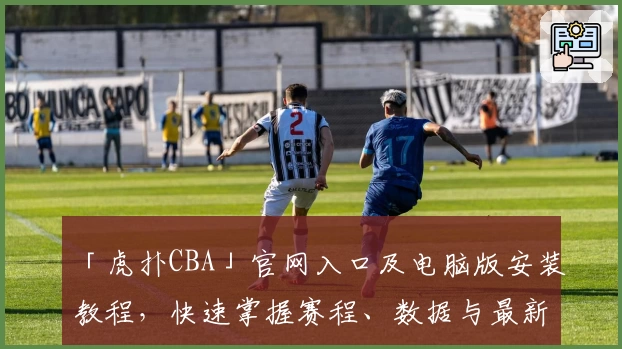 「虎扑CBA」官网入口及电脑版安装教程，快速掌握赛程、数据与最新动态