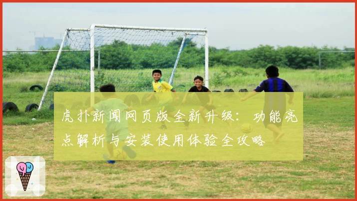 虎扑新闻网页版全新升级：功能亮点解析与安装使用体验全攻略