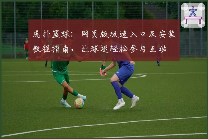 虎扑篮球：网页版极速入口及安装教程指南，让球迷轻松参与互动