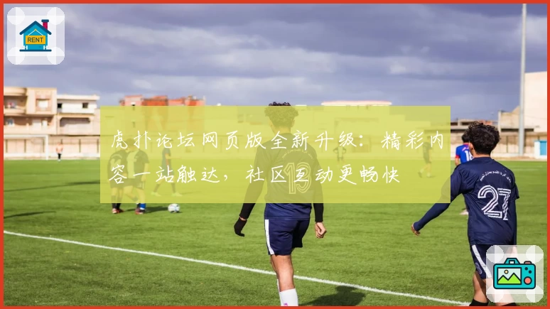 虎扑论坛网页版全新升级：精彩内容一站触达，社区互动更畅快