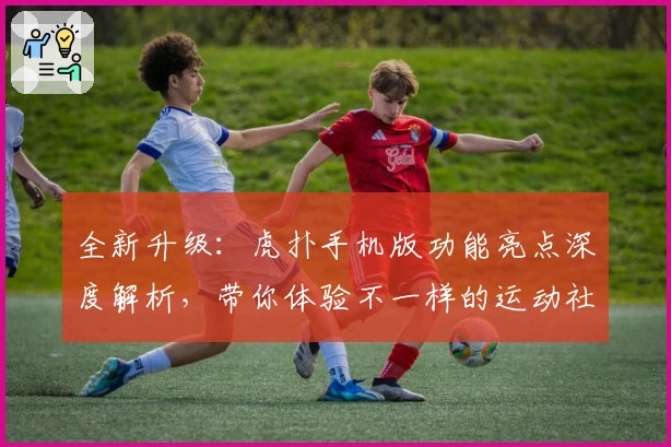 全新升级：虎扑手机版功能亮点深度解析，带你体验不一样的运动社区魅力
