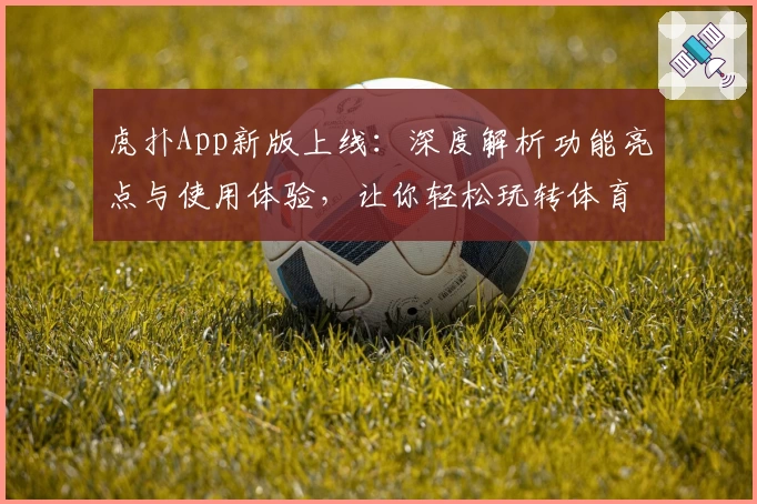 虎扑App新版上线：深度解析功能亮点与使用体验，让你轻松玩转体育社区