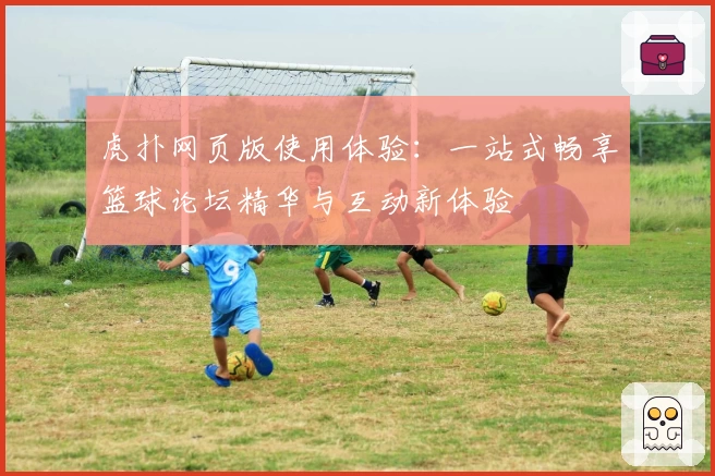 虎扑网页版使用体验：一站式畅享篮球论坛精华与互动新体验