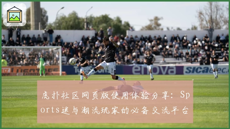 虎扑社区网页版使用体验分享：Sports迷与潮流玩家的必备交流平台