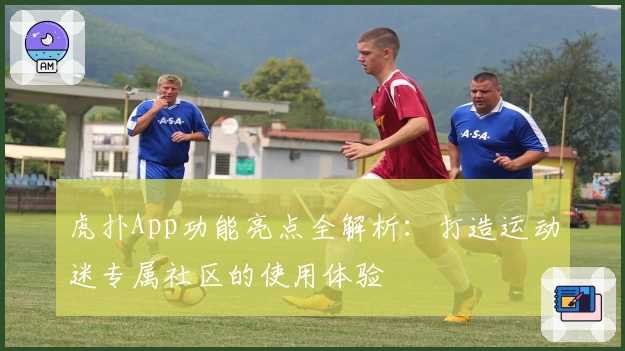 虎扑App功能亮点全解析：打造运动迷专属社区的使用体验