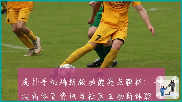 虎扑手机端新版功能亮点解析：一站式体育资讯与社区互动新体验