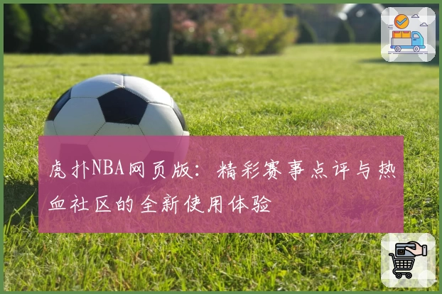虎扑NBA网页版：精彩赛事点评与热血社区的全新使用体验