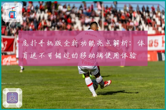 虎扑手机版全新功能亮点解析：体育迷不可错过的移动端使用体验