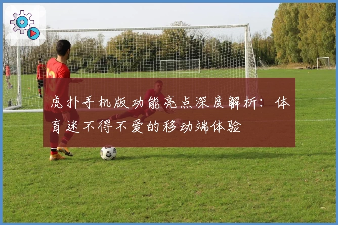 虎扑手机版功能亮点深度解析：体育迷不得不爱的移动端体验
