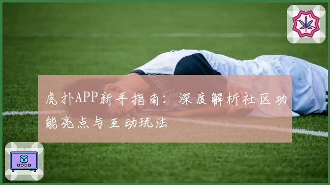 虎扑APP新手指南：深度解析社区功能亮点与互动玩法