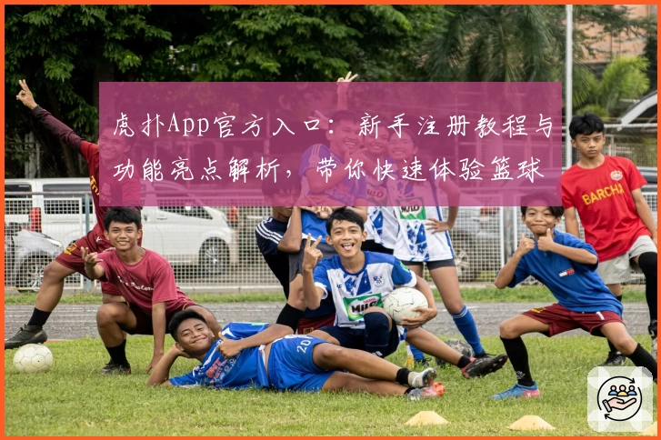 虎扑App官方入口：新手注册教程与功能亮点解析，带你快速体验篮球迷的社交天堂