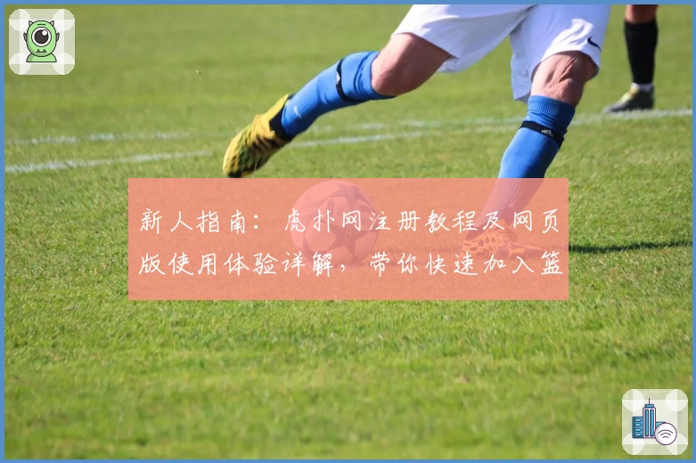 新人指南：虎扑网注册教程及网页版使用体验详解，带你快速加入篮球迷的互动社区