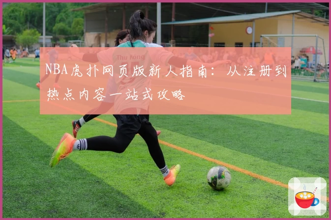 NBA虎扑网页版新人指南：从注册到热点内容一站式攻略