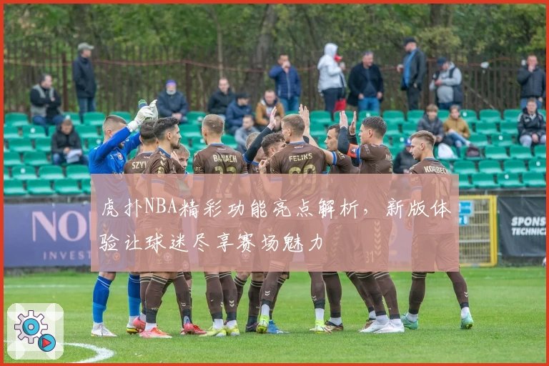 虎扑NBA精彩功能亮点解析,新版体验让球迷尽享赛场魅力