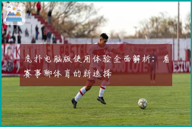 虎扑电脑版使用体验全面解析：看赛事聊体育的新选择