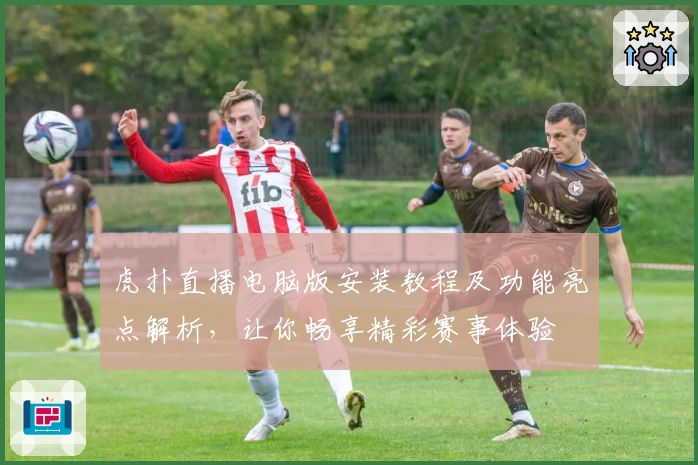 虎扑直播电脑版安装教程及功能亮点解析,让你畅享精彩赛事体验