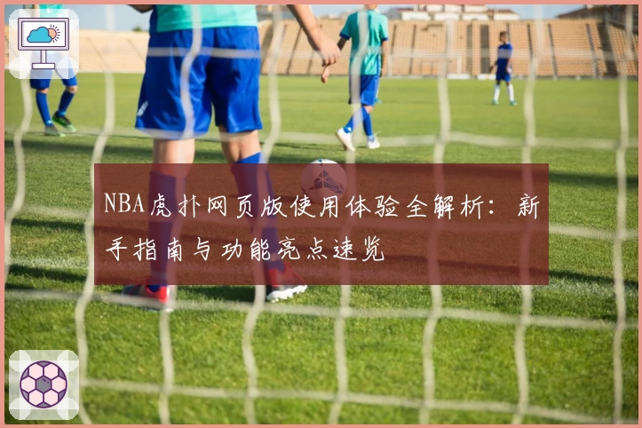 NBA虎扑网页版使用体验全解析:新手指南与功能亮点速览