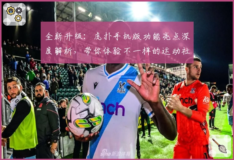 全新升级：虎扑手机版功能亮点深度解析，带你体验不一样的运动社区魅力