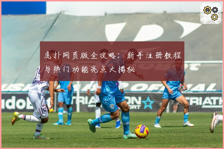 虎扑网页版全攻略：新手注册教程与热门功能亮点大揭秘