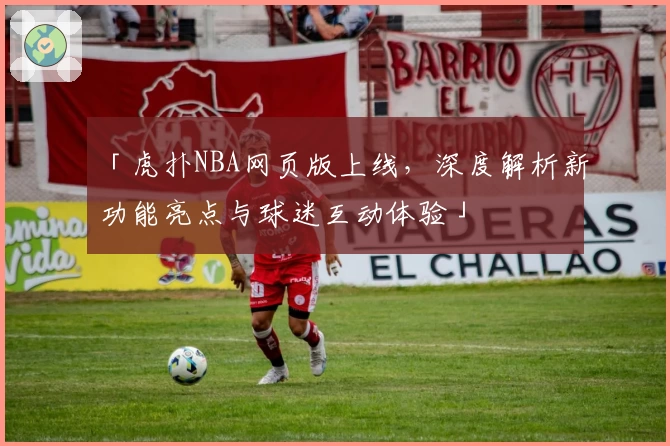 「虎扑NBA网页版上线，深度解析新功能亮点与球迷互动体验」
