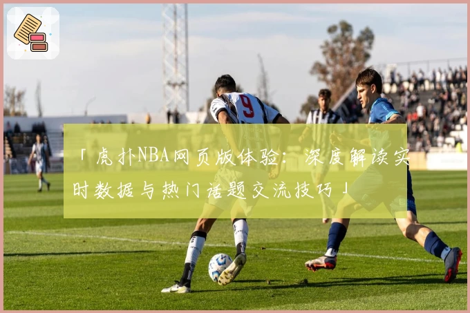 「虎扑NBA网页版体验：深度解读实时数据与热门话题交流技巧」