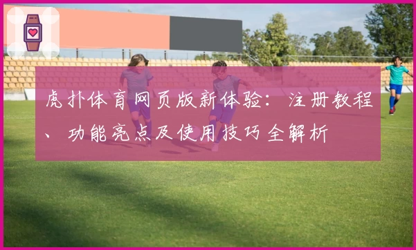 虎扑体育网页版新体验：注册教程、功能亮点及使用技巧全解析