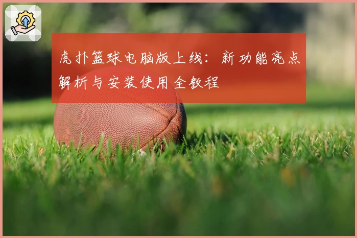 虎扑篮球电脑版上线：新功能亮点解析与安装使用全教程
