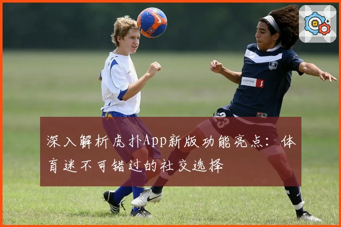 深入解析虎扑App新版功能亮点：体育迷不可错过的社交选择