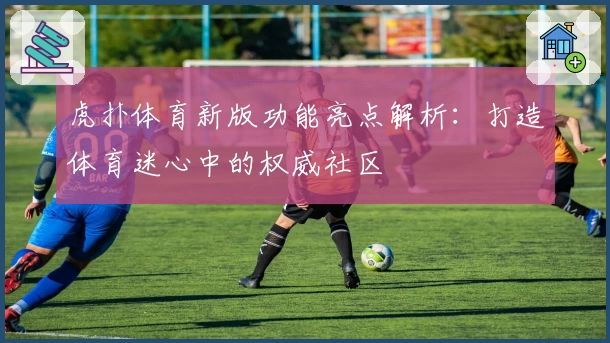 虎扑体育新版功能亮点解析：打造体育迷心中的权威社区