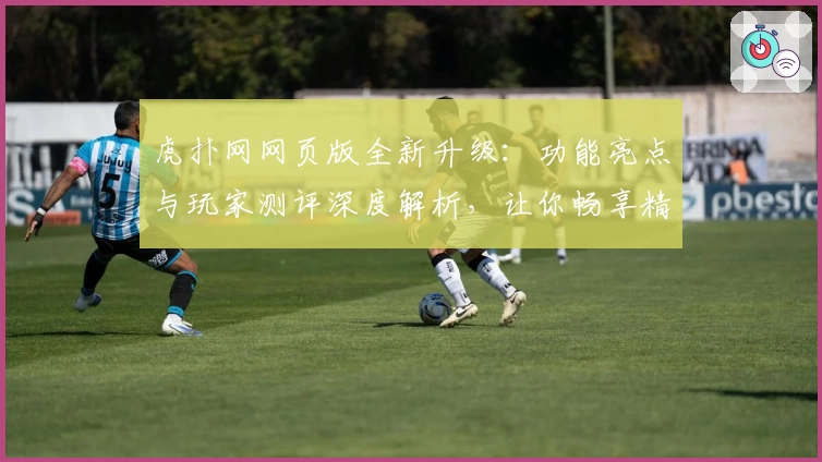 虎扑网网页版全新升级：功能亮点与玩家测评深度解析，让你畅享精彩互动体验