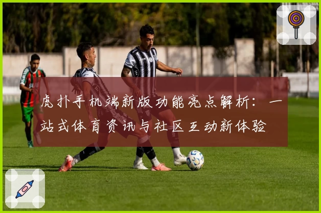 虎扑手机端新版功能亮点解析：一站式体育资讯与社区互动新体验