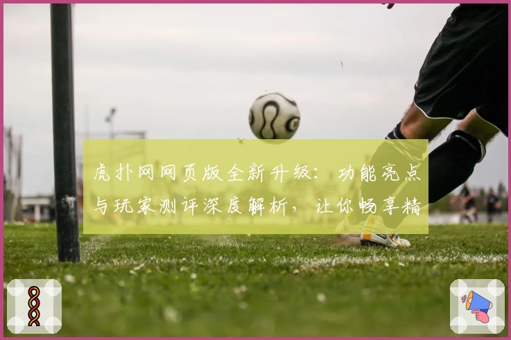 虎扑网网页版全新升级:功能亮点与玩家测评深度解析,让你畅享精彩互动体验